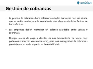 Gestión de cobranzas
• La gestión de cobranzas hace referencia a todas las tareas que van desde
que se emite una factura de venta hasta que el cobro de dicha factura se
hace efectivo.
• Las empresas deben mantener un balance saludable entre ventas y
cobranzas.
• Otorgar plazos de pago a clientes es una herramienta de venta muy
poderosa (y muchas veces necesaria), pero una mala gestión de cobranzas
puede tener un serio impacto en la rentabilidad.
 