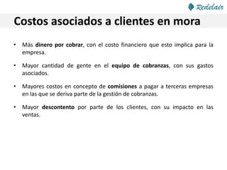 Costos asociados a clientes en mora
• Más dinero por cobrar, con el costo financiero que esto implica para la
empresa.
• Mayor cantidad de gente en el equipo de cobranzas, con sus gastos
asociados.
• Mayores costos en concepto de comisiones a pagar a terceras empresas
en las que se deriva parte de la gestión de cobranzas.
• Mayor descontento por parte de los clientes, con su impacto en las
ventas.
 