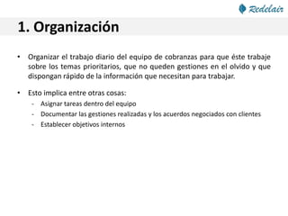 1. Organización
• Organizar el trabajo diario del equipo de cobranzas para que éste trabaje
sobre los temas prioritarios, que no queden gestiones en el olvido y que
dispongan rápido de la información que necesitan para trabajar.
• Esto implica entre otras cosas:
- Asignar tareas dentro del equipo
- Documentar las gestiones realizadas y los acuerdos negociados con clientes
- Establecer objetivos internos
 
