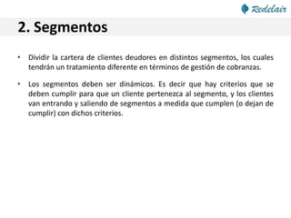 2. Segmentos
• Dividir la cartera de clientes deudores en distintos segmentos, los cuales
tendrán un tratamiento diferente en términos de gestión de cobranzas.
• Los segmentos deben ser dinámicos. Es decir que hay criterios que se
deben cumplir para que un cliente pertenezca al segmento, y los clientes
van entrando y saliendo de segmentos a medida que cumplen (o dejan de
cumplir) con dichos criterios.
 