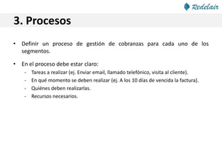 3. Procesos
• Definir un proceso de gestión de cobranzas para cada uno de los
segmentos.
• En el proceso debe estar claro:
- Tareas a realizar (ej. Enviar email, llamado telefónico, visita al cliente).
- En qué momento se deben realizar (ej. A los 10 días de vencida la factura).
- Quiénes deben realizarlas.
- Recursos necesarios.
 