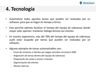 4. Tecnología
• Automatizar todas aquellas tareas que pueden ser realizadas por un
software, para que se hagan en tiempo y forma.
• Esto permite además focalizar el tiempo del equipo de cobranzas donde
mayor valor aportan: mantener diálogo directo con clientes.
• En nuestra experiencia, más del 70% del tiempo del equipo de cobranzas
suele estar ocupado por tareas que pueden ser realizadas por un
software.
• Algunos ejemplos de tareas automatizables son:
- Envío de reclamos a clientes por pagos vencidos vía email o SMS
- Asignación de tareas dentro del equipo de cobranzas
- Preparación de cartas a enviar a clientes
- Segmentación de clientes
- Alertas internas
 