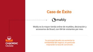 Caso de Éxito 
Mobly es la mayor tienda online de muebles, decoración y 
accesorios de Brasil, con 6M de visitantes por mes. 
Su principal desafío era aumentar la 
rentabilidad del negocio, en particular 
mejorando la tasa de conversión. 
 