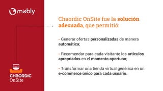 Chaordic OnSite fue la solución 
adecuada, que permitió: 
- Generar ofertas personalizadas de manera 
automática; 
- Recomendar para cada visitante los artículos 
apropriados en el momento oportuno; 
- Transformar una tienda virtual genérica en un 
e-commerce único para cada usuario. 
 