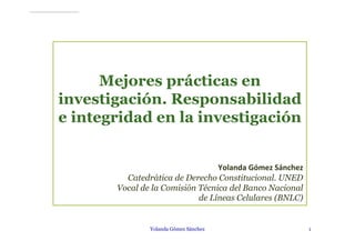 Mejores prácticas en
investigación. Responsabilidad
e integridad en la investigación
Yolanda Gómez Sánchez
Catedrática de Derecho Constitucional. UNED
Vocal de la Comisión Técnica del Banco Nacional
de Líneas Celulares (BNLC)
Yolanda Gómez Sánchez 1
 