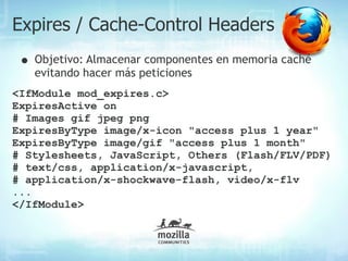 Expires / Cache-Control Headers
 • Objetivo: Almacenar componentes en memoria caché
   evitando hacer más peticiones
<IfModule mod_expires.c>
ExpiresActive on
# Images gif jpeg png
ExpiresByType image/x-icon "access plus 1 year"
ExpiresByType image/gif "access plus 1 month"
# Stylesheets, JavaScript, Others (Flash/FLV/PDF)
# text/css, application/x-javascript,
# application/x-shockwave-flash, video/x-flv
...
</IfModule>
 