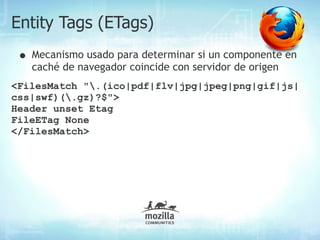 Entity Tags (ETags)
 • Mecanismo usado para determinar si un componente en
   caché de navegador coincide con servidor de origen
<FilesMatch ".(ico|pdf|flv|jpg|jpeg|png|gif|js|
css|swf)(.gz)?$">
Header unset Etag
FileETag None
</FilesMatch>
 