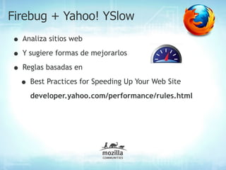 Firebug + Yahoo! YSlow
• Analiza sitios web
• Y sugiere formas de mejorarlos
• Reglas basadas en
 • Best Practices for Speeding Up Your Web Site
    developer.yahoo.com/performance/rules.html
 
