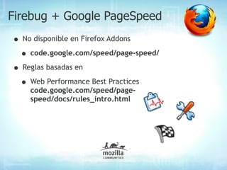 Firebug + Google PageSpeed
• No disponible en Firefox Addons
 • code.google.com/speed/page-speed/
• Reglas basadas en
 • Web Performance Best Practices
    code.google.com/speed/page-
    speed/docs/rules_intro.html
 