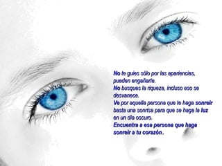 No te guies sólo por las apariencias,
pueden engañarte.
No busques la riqueza, incluso eso se
desvanece.
Ve por aquella persona que te haga sonreir
basta una sonrisa para que se haga la luz
en un día oscuro.
Encuentra a esa persona que haga
sonreir a tu corazón.
 