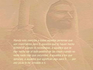 Manda este mensaje a todas aquellas personas que
son importantes para ti, aquellos que te hayan hecho
SONREIR cuando lo necesitabas, a aquellos que te
han hecho ver el lado positivo de las cosas cuando no
veías nada más que oscuridad, a aquellos a los que
aprecias, a aquellos que significan algo para ti……. por
eso yo te lo he enviádo a ti.
 