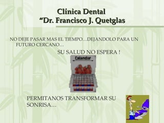 Clínica Dental
          “Dr. Francisco J. Quetglas

NO DEJE PASAR MAS EL TIEMPO…DEJANDOLO PARA UN
  FUTURO CERCANO…
                SU SALUD NO ESPERA !




     PERMITANOS TRANSFORMAR SU
     SONRISA…
 