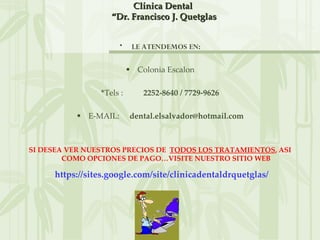Clínica Dental
                   “Dr. Francisco J. Quetglas


                      •    LE ATENDEMOS EN:

                          • Colonia Escalon

                *Tels :       2252-8640 / 7729-9626

          • E-MAIL:       dental.elsalvador@hotmail.com



SI DESEA VER NUESTROS PRECIOS DE TODOS LOS TRATAMIENTOS, ASI
        COMO OPCIONES DE PAGO…VISITE NUESTRO SITIO WEB

     https://sites.google.com/site/clinicadentaldrquetglas/
 