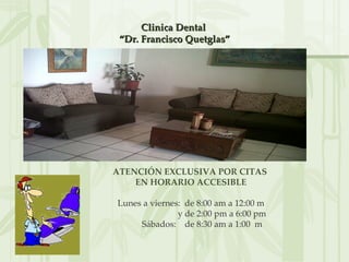 Clinica Dental
 “Dr. Francisco Quetglas”




ATENCIÓN EXCLUSIVA POR CITAS
    EN HORARIO ACCESIBLE

Lunes a viernes: de 8:00 am a 12:00 m
               y de 2:00 pm a 6:00 pm
     Sábados: de 8:30 am a 1:00 m
 