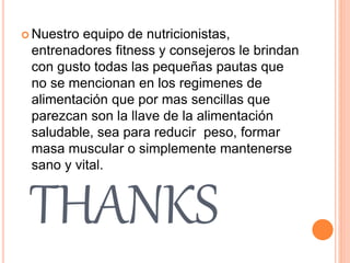 THANKS
 Nuestro equipo de nutricionistas,
entrenadores fitness y consejeros le brindan
con gusto todas las pequeñas pautas que
no se mencionan en los regimenes de
alimentación que por mas sencillas que
parezcan son la llave de la alimentación
saludable, sea para reducir peso, formar
masa muscular o simplemente mantenerse
sano y vital.
 