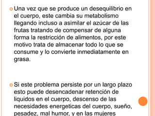  Una vez que se produce un desequilibrio en
el cuerpo, este cambia su metabolismo
llegando incluso a asimilar el azúcar de las
frutas tratando de compensar de alguna
forma la restricción de alimentos, por este
motivo trata de almacenar todo lo que se
consume y lo convierte inmediatamente en
grasa.
 Si este problema persiste por un largo plazo
esto puede desencadenar retención de
liquidos en el cuerpo, descenso de las
necesidades energeticas del cuerpo, sueño,
pesadez, mal humor, y en las mujeres
 