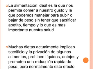 La alimentación ideal es la que nos
permite comer a nuestro gusto y la
que podemos manejar para subir o
bajar de peso sin tener que sacrificar
apetito, tiempo y lo que es mas
importante nuestra salud.
Muchas dietas actualmente implican
sacrificio y la privación de algunos
alimentos, prohiben líquidos, antojos y
prometen una reducción rapida de
peso, pero normalmente este efecto
 