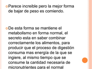Parece increible pero la mejor forma
de bajar de peso es comiendo.
De esta forma se mantiene el
metabolismo en forma normal, el
secreto esta en saber combinar
correctamente los alimentos, para
producir que el proceso de digestión
consuma mas energía de la que se
ingiere, al mismo tiempo que se
consume la cantidad necesaria de
micronutrientes para el normal
 