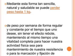 Mediante esta forma tan sencilla,
natural y saludable se puede perder
peso hasta 1 kg.
de peso por semana de forma regular
y constante por el tiempo que uno
desee, sin tener el efecto rebote,
manteniendo al mismo tiempo una
vitalidad completa para hacer nuestra
actividad física sea para
mantenimiento de nuestra resisitencia
o para la marcación y fijación de
 