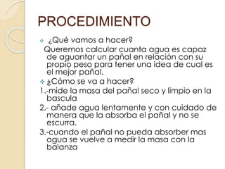 PROCEDIMIENTO
 ¿Qué vamos a hacer?
Queremos calcular cuanta agua es capaz
de aguantar un pañal en relación con su
propio peso para tener una idea de cual es
el mejor pañal.
 ¿Cómo se va a hacer?
1.-mide la masa del pañal seco y limpio en la
bascula
2.- añade agua lentamente y con cuidado de
manera que la absorba el pañal y no se
escurra.
3.-cuando el pañal no pueda absorber mas
agua se vuelve a medir la masa con la
balanza
 