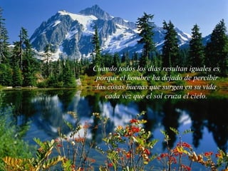 Cuando todos los días resultan iguales es
porque el hombre ha dejado de percibir
las cosas buenas que surgen en su vida
cada vez que el sol cruza el cielo.
 