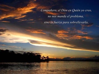Compañero, el Dios en Quién yo creo, no nos manda el problema,  sino la fuerza para sobrellevarlo. 