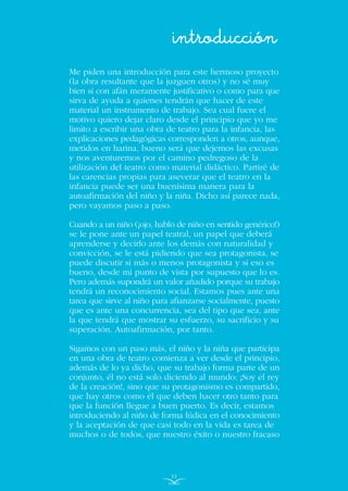 Me piden una introducción para este hermoso proyecto
(la obra resultante que la juzguen otros) y no sé muy
bien si con afán meramente justificativo o como para que
sirva de ayuda a quienes tendrán que hacer de este
material un instrumento de trabajo. Sea cual fuere el
motivo quiero dejar claro desde el principio que yo me
limito a escribir una obra de teatro para la infancia, las
explicaciones pedagógicas corresponden a otros, aunque,
metidos en harina, bueno será que dejemos las excusas
y nos aventuremos por el camino pedregoso de la
utilización del teatro como material didáctico. Partiré de
las carencias propias para aseverar que el teatro en la
infancia puede ser una buenísima manera para la
autoafirmación del niño y la niña. Dicho así parece nada,
pero vayamos paso a paso.
Cuando a un niño (¡ojo, hablo de niño en sentido genérico!)
se le pone ante un papel teatral, un papel que deberá
aprenderse y decirlo ante los demás con naturalidad y
convicción, se le está pidiendo que sea protagonista, se
puede discutir si más o menos protagonista y si eso es
bueno, desde mi punto de vista por supuesto que lo es.
Pero además supondrá un valor añadido porque su trabajo
tendrá un reconocimiento social. Estamos pues ante una
tarea que sirve al niño para afianzarse socialmente, puesto
que es ante una concurrencia, sea del tipo que sea, ante
la que tendrá que mostrar su esfuerzo, su sacrificio y su
superación. Autoafirmación, por tanto.
Sigamos con un paso más, el niño y la niña que participa
en una obra de teatro comienza a ver desde el principio,
además de lo ya dicho, que su trabajo forma parte de un
conjunto, él no está solo diciendo al mundo: ¡Soy el rey
de la creación!, sino que su protagonismo es compartido,
que hay otros como él que deben hacer otro tanto para
que la función llegue a buen puerto. Es decir, estamos
introduciendo al niño de forma lúdica en el conocimiento
y la aceptación de que casi todo en la vida es tarea de
muchos o de todos, que nuestro éxito o nuestro fracaso
introducción
11
INDICE
 
