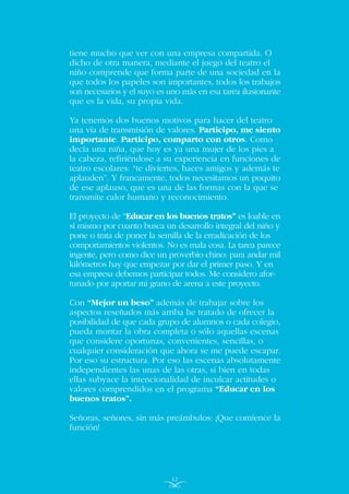 tiene mucho que ver con una empresa compartida. O
dicho de otra manera, mediante el juego del teatro el
niño comprende que forma parte de una sociedad en la
que todos los papeles son importantes, todos los trabajos
son necesarios y el suyo es uno más en esa tarea ilusionante
que es la vida, su propia vida.
Ya tenemos dos buenos motivos para hacer del teatro
una vía de transmisión de valores. Participo, me siento
importante. Participo, comparto con otros. Como
decía una niña, que hoy es ya una mujer de los pies a
la cabeza, refiriéndose a su experiencia en funciones de
teatro escolares: “te diviertes, haces amigos y además te
aplauden”. Y francamente, todos necesitamos un poquito
de ese aplauso, que es una de las formas con la que se
transmite calor humano y reconocimiento.
El proyecto de “Educar en los buenos tratos” es loable en
sí mismo por cuanto busca un desarrollo integral del niño y
pone o trata de poner la semilla de la erradicación de los
comportamientos violentos. No es mala cosa. La tarea parece
ingente, pero como dice un proverbio chino: para andar mil
kilómetros hay que empezar por dar el primer paso. Y en
esa empresa debemos participar todos. Me considero afor-
tunado por aportar mi grano de arena a este proyecto.
Con “Mejor un beso” además de trabajar sobre los
aspectos reseñados más arriba he tratado de ofrecer la
posibilidad de que cada grupo de alumnos o cada colegio,
pueda montar la obra completa o sólo aquellas escenas
que considere oportunas, convenientes, sencillas, o
cualquier consideración que ahora se me puede escapar.
Por eso su estructura. Por eso las escenas absolutamente
independientes las unas de las otras, si bien en todas
ellas subyace la intencionalidad de inculcar actitudes o
valores comprendidos en el programa “Educar en los
buenos tratos”.
Señoras, señores, sin más preámbulos: ¡Que comience la
función!
12
INDICE
 