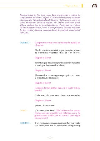 Escenario vacío. Por uno y otro lado comienzan a entrar los
componentes del Coro. Ocupan el centro de la escena y avanzan
al proscenio. Caras pintadas de blanco y labios rojos o negros,
como máscaras. Túnicas negras. El Corifeo, que viste igual,
sólo se destaca por su gran bastón con el que marca el ritmo
de las intervenciones y con el que pretende hacerse respetar.
La luz, cenital y blanca, acentuará más la composición espectral
del Coro.
CORIFEO.- (Golpea tres veces con su bastón de mando en
el suelo)
Ah, de vosotros, mortales, que no sois capaces
de consumir vuestros días en ser felices.
(Repite el Coro)
Vosotros que dejáis escapar los días sin buscarles
la miel que llevan en los labios.
(Repite el Coro)
Ah,mortales,yo os aseguro que quien no busca
la felicidad,no la merece.
(Repite el Coro)
(Corifeo da tres golpes más en el suelo con su
bastón)
Cada uno de vosotros tiene un corazón.
(Repite el Coro)
¿No es cierto,acaso?
CORO.- ¡Cierto es, vive Dios! (El Corifeo se les encara
porque no han repetido sus palabras, no le ha
gustado que actúen por su cuenta, pero sigue
su alocución)
CORIFEO.- Y un corazón es como un jardín que hay que cuidar
con mimo, con mucho mimo, con abnegación y
15
Mejor un beso
INDICE
 