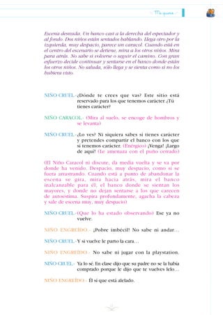 Escena desnuda. Un banco casi a la derecha del espectador y
al fondo. Dos niños están sentados hablando. Llega otro por la
izquierda, muy despacio, parece un caracol. Cuando está en
el centro del escenario se detiene, mira a los otros niños. Mira
para atrás. No sabe si volverse o seguir el camino. Con gran
esfuerzo decide continuar y sentarse en el banco donde están
los otros niños. No saluda, sólo llega y se sienta como si no los
hubiera visto.
NIÑO CRUEL.-¿Dónde te crees que vas? Este sitio está
reservado para los que tenemos carácter.¿Tú
tienes carácter?
NIÑO CARACOL.- (Mira al suelo, se encoge de hombros y
se levanta)
NIÑO CRUEL.-¿Lo ves? Ni siquiera sabes si tienes carácter
y pretendes compartir el banco con los que
sí tenemos carácter. (Enérgico) ¡Venga! ¡Largo
de aquí! (Le amenaza con el puño cerrado)
(El Niño Caracol ni discute, da media vuelta y se va por
donde ha venido. Despacio, muy despacio, como si se
fuera arrastrando. Cuando está a punto de abandonar la
escena se gira, mira hacia atrás, mira el banco
inalcanzable para él, el banco donde se sientan los
mayores, y donde no dejan sentarse a los que carecen
de autoestima. Suspira profundamente, agacha la cabeza
y sale de escena muy, muy despacio)
NIÑO CRUEL.-(Que lo ha estado observando) Ese ya no
vuelve.
NIÑO ENGREÍDO.- ¡Pobre imbécil! No sabe ni andar…
NIÑO CRUEL.-Y si vuelve le parto la cara…
NIÑO ENGREÍDO.- No sabe ni jugar con la playstation.
NIÑO CRUEL.- Ya lo sé.En clase dijo que su padre no se la había
comprado porque le dijo que te vuelves lelo…
NIÑO ENGREÍDO.- Él sí que está alelado.
21
Me quiero
INDICE
 