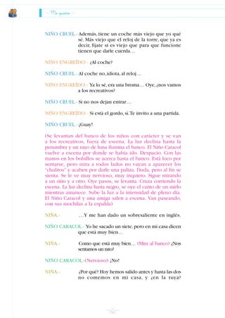 Me quiero
NIÑO CRUEL.- Además, tiene un coche más viejo que yo qué
sé. Más viejo que el reloj de la torre, que ya es
decir, fíjate si es viejo que para que funcione
tienen que darle cuerda…
NIÑO ENGREÍDO.- ¿Al coche?
NIÑO CRUEL.- Al coche no,idiota,al reloj…
NIÑO ENGREÍDO.- Ya lo sé,era una broma… Oye,¿nos vamos
a los recreativos?
NIÑO CRUEL.- Si no nos dejan entrar…
NIÑO ENGREÍDO.- Si está el gordo,sí.Te invito a una partida.
NIÑO CRUEL.- ¡Guay!
(Se levantan del banco de los niños con carácter y se van
a los recreativos, fuera de escena. La luz declina hasta la
penumbra y un rayo de luna ilumina el banco. El Niño Caracol
vuelve a escena por donde se había ido. Despacio. Con las
manos en los bolsillos se acerca hasta el banco. Está loco por
sentarse, pero mira a todos lados no vayan a aparecer los
“chulitos” y acaben por darle una paliza. Duda, pero al fin se
sienta. Se le ve muy nervioso, muy inquieto. Sigue mirando
a un sitio y a otro. Oye pasos, se levanta. Cruza corriendo la
escena. La luz declina hasta negro, se oye el canto de un mirlo
mientras amanece. Sube la luz a la intensidad de pleno día.
El Niño Caracol y una amiga salen a escena. Van paseando,
con sus mochilas a la espalda)
NIÑA.- …Y me han dado un sobresaliente en inglés.
NIÑO CARACOL.- Yo he sacado un siete,pero en mi casa dicen
que está muy bien…
NIÑA.- Como que está muy bien… (Mira al banco) ¿Nos
sentamos un rato?
NIÑO CARACOL.-(Nervioso) ¡No!
NIÑA.- ¿Por qué? Hoy hemos salido antes y hasta las dos
no comemos en mi casa, y ¿en la tuya?
22
INDICE
 