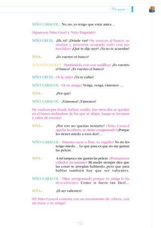 Me quiero
23
NIÑO CARACOL.- No,no,yo tengo que estar antes…
(Aparecen Niño Cruel y Niño Engreído)
NIÑO CRUEL.- ¡Eh, tú! ¿Dónde vas? (Se acercan al banco, se
sientan y procuran ocuparlo todo con sus
mochilas) ¿Qué te dije ayer? ¿Ya no te acuerdas?
NIÑA.- ¿Es vuestro el banco?
NIÑO ENGREÍDO.- (Imitándola con voz meliflua) ¿Es vuestro
el banco? ¿Es vuestro el banco?
NIÑO CRUEL.- (A la niña) ¡Tú te callas!
NIÑO CARACOL.- (A su amiga) Venga,venga,vámonos …
NIÑA.- ¿Por qué?
NIÑO CARACOL.- ¡Vámonos! ¡Vámonos!
(Se vuelven por donde habían venido. Los otros dos se quedan
en el banco mofándose de los que se alejan. Luego se levantan
y salen de escena)
NIÑA.- ¿Por eso no querías sentarte? (Niño Caracol
agacha la cabeza, se siente avergonzado) ¿Porque
les tienes miedo a esos dos?…
NIÑO CARACOL.- (Intenta sacar a flote su orgullo) Yo no les
tengo miedo… Lo que pasa es que no me gustan
las peleas.
NIÑA.- A mí tampoco me gustan las peleas. (Permanecen
callados un instante) Mi madre siempre dice que
las cosas se arreglan hablando, pero que para
hablar también hay que ser valientes.
NIÑO CARACOL.- (Muy avergonzado porque su amiga lo ha
descubierto) Como si fuera tan fácil…
NIÑA.- ¿El ser valientes?
(El Niño Caracol contesta con un movimiento de cabeza, casi
sin mirar a su amiga)
INDICE
 