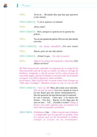 NIÑA.- No lo sé… Mi madre dice que hay que quererse
a uno mismo.
NIÑO CARACOL.- Y ¿tú te quieres a ti misma?
NIÑA.- ¡Pues,claro!
NIÑO CARACOL.- Pero,aunque te quieras no te gustan las
peleas…
NIÑA.- No,no me gustan las peleas.Pero no me dan miedo
esos dos.
NIÑO CARACOL.- (Se siente ofendido) ¡Tú eres tonta!
NIÑA.- Bueno,pero no me dan miedo.
NIÑO CARACOL.- ¡Tonta! A que… (Le alza la mano)
NIÑA.- (Mueve la cabeza de izquierda a derecha) ¡No!
¡Mejor un beso!
(El Niño Caracol sale corriendo. La respuesta de su amiga lo ha
desconcertado más de lo que ya estaba. La Niña se encoge de
hombros, resignada, y sale de escena. La luz, como el paso de
una nube negra, marcará el tránsito a un nuevo día. En el mismo
escenario. Los Niños agresivos están sentados
en el banco. Niño Caracol sale a escena como Gary Cooper en
“Solo ante el peligro”. Mientras avanza se oye su voz en off)
NIÑO CARACOL.- (voz en off) Mira, ahí están esos mierdas.
(Da un par de pasos) Les voy a partir la cara si
no me dejan que me siente tranquilamente…
Esto de quererse da más fuerzas que el zumosol…
Se van a enterar… Claro que , a lo mejor me
forran… Son dos… Bueno, yo les digo que de
uno en uno… Uff… ¿Vendrá a verme? (Llega al
banco con tanto aplomo que al sentarse los
otros dos no pueden creérselo).
NIÑO CRUEL.- (Dubitativo) Oye… (Niño Caracol nota el titubeo
y comprende que ha ganado la partida. Esta
vez parece que no ha necesitado ni hablar,
aunque la escena no ha terminado).
Me quiero
24
INDICE
 