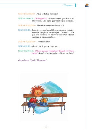 25
NIÑO ENGREÍDO.- ¿Qué se habrá pensado?
NIÑO CARACOL.- (Al Engreído) ¿Siempre tienes que buscar su
protección? Uno tiene que valerse por sí mismo.
NIÑO ENGREÍDO.- ¿Has visto lo que me ha dicho?
NIÑO CRUEL.- Psss ,sí… es que ha debido encontrar su carácter.
Además, es que tú eres un poco pesado… Por
que me invites a los recreativos no vas a tener
siempre la razón,macho…
NIÑO ENGREÍDO.- ¡Tú eres tonto!
NIÑO CRUEL.- ¿Tonto yo? A que te pego así…
NIÑO CARACOL.- (Ahora parece Humphrey Bogart en “Cayo
Largo”) Psssé, tchtchtchtch… ¡Mejor un beso!
Fuera luces. Fin de “Me quiero”.
Me quiero
INDICE
 