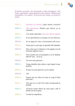 El mismo escenario. Luz tamizada y canto de pájaros. Tres
niños, agachados, están jugando a las canicas. (Habría que
enseñarles si no saben). Se acercan dos niñas y se ponen a
mirar.
NIÑO 1.- (Levanta la cabeza) ¿Qué miráis vosotras?
NIÑO 2.- (Sin inmutarse) Déjalas que miren, ya se
cansarán…
NIÑO 3.- A lo mejor aprenden. (Los tres ríen la gracia)
NIÑA A.- Si no aprendemos es porque no nos interesa.
NIÑA B.- Yo sé jugar, he visto a mi hermano mil veces.
NIÑO 1.- Como que te crees que se aprende sólo mirando.
NIÑA B.- Pues,claro que sí.Además,yo he jugado con mi
hermano algunas veces…
NIÑO 3.- Será cuando tuvo el sarampión y no le dejaban
salir de casa… Ja,ja,ja…
NIÑA B.- Te crees muy gracioso…
NIÑO 2.- Venga, dejadlas. Que miren o que hagan lo que
quieran.
NIÑO 3.- Es que soy muy gracioso ¿no lo sabías?
NIÑA B.- ¡Ya!
NIÑO 3.- Seguro que no sabes ni como se coge la bola
para tirar…
NIÑO 1.- ¿Por qué no os vais? Nos estáis estropeando la
partida.
NIÑA A.- Nosotras somos libres de estar aquí o allí. O
donde nos dé la gana.
NIÑO 3.- Ya salió la empollona…
29
Distintos, pero iguales
INDICE
 