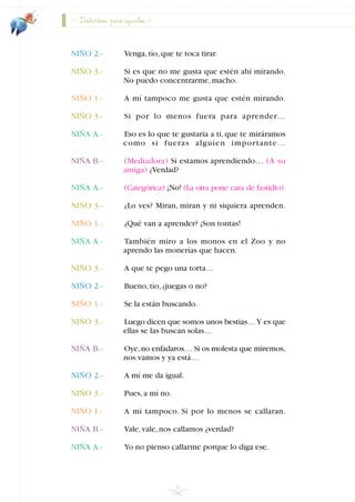 NIÑO 2.- Venga,tío,que te toca tirar.
NIÑO 3.- Si es que no me gusta que estén ahí mirando.
No puedo concentrarme,macho.
NIÑO 1.- A mí tampoco me gusta que estén mirando.
NIÑO 3.- Si por lo menos fuera para aprender…
NIÑA A.- Eso es lo que te gustaría a ti, que te miráramos
como si fueras alguien importante…
NIÑA B.- (Mediadora) Si estamos aprendiendo… (A su
amiga) ¿Verdad?
NIÑA A.- (Categórica) ¡No! (La otra pone cara de fastidio).
NIÑO 3.- ¿Lo ves? Miran, miran y ni siquiera aprenden.
NIÑO 1.- ¿Qué van a aprender? ¡Son tontas!
NIÑA A.- También miro a los monos en el Zoo y no
aprendo las monerías que hacen.
NIÑO 3.- A que te pego una torta…
NIÑO 2.- Bueno,tío,¿juegas o no?
NIÑO 1.- Se la están buscando.
NIÑO 3.- Luego dicen que somos unos bestias…Y es que
ellas se las buscan solas…
NIÑA B.- Oye,no enfadaros… Si os molesta que miremos,
nos vamos y ya está…
NIÑO 2.- A mí me da igual.
NIÑO 3.- Pues,a mí no.
NIÑO 1.- A mí tampoco. Si por lo menos se callaran.
NIÑA B.- Vale,vale,nos callamos ¿verdad?
NIÑA A.- Yo no pienso callarme porque lo diga ese.
30
Distintos, pero iguales
INDICE
 