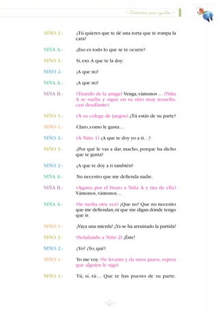 31
NIÑO 3.- ¿Tú quieres que te dé una torta que te rompa la
cara?
NIÑA A.- ¿Eso es todo lo que se te ocurre?
NIÑO 3.- Sí,eso.A que te la doy.
NIÑO 2.- ¡A que no!
NIÑA A.- ¡A que no!
NIÑA B.- (Tirando de la amiga) Venga,vámonos … (Niña
A se suelta y sigue en su sitio muy resuelta,
casi desafiante).
NIÑO 3.- (A su colega de juegos) ¿Tú estás de su parte?
NIÑO 1.- Claro,como le gusta…
NIÑO 2.- (A Niño 1) ¿A que te doy yo a ti…?
NIÑO 3.- ¿Por qué le vas a dar, macho, porque ha dicho
que te gusta?
NIÑO 2.- ¿A que te doy a ti también?
NIÑA A.- No necesito que me defienda nadie.
NIÑA B.- (Agarra por el brazo a Niña A y tira de ella)
Vámonos,vámonos…
NIÑA A.- (Se suelta otra vez) ¡Que no! Que no necesito
que me defiendan,ni que me digan dónde tengo
que ir.
NIÑO 1.- ¡Vaya una mierda! ¡Ya se ha arruinado la partida!
NIÑO 3.- (Señalando a Niño 2) ¡Éste!
NIÑO 2.- ¿Yo? ¿Yo,qué?
NIÑO 1.- Yo me voy. (Se levanta y da unos pasos, espera
que alguien le siga)
NIÑO 3.- Tú, sí, tú… Que te has puesto de su parte.
Distintos, pero iguales
INDICE
 