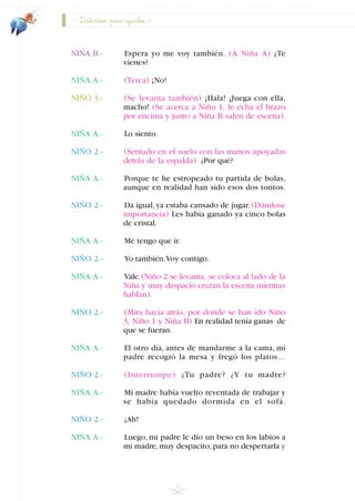 NIÑA B.- Espera yo me voy también. (A Niña A) ¿Te
vienes?
NIÑA A.- (Terca) ¡No!
NIÑO 3.- (Se levanta también) ¡Hala! ¡Juega con ella,
macho! (Se acerca a Niño 1, le echa el brazo
por encima y junto a Niña B salen de escena).
NIÑA A.- Lo siento.
NIÑO 2.- (Sentado en el suelo con las manos apoyadas
detrás de la espalda) ¿Por qué?
NIÑA A.- Porque te he estropeado tu partida de bolas,
aunque en realidad han sido esos dos tontos.
NIÑO 2.- Da igual, ya estaba cansado de jugar. (Dándose
importancia) Les había ganado ya cinco bolas
de cristal.
NIÑA A.- Me tengo que ir.
NIÑO 2.- Yo también.Voy contigo.
NIÑA A.- Vale.(Niño 2 se levanta, se coloca al lado de la
Niña y muy despacio cruzan la escena mientras
hablan).
NIÑO 2.- (Mira hacia atrás, por donde se han ido Niño
3, Niño 1 y Niña B) En realidad tenía ganas de
que se fueran.
NIÑA A.- El otro día, antes de mandarme a la cama, mi
padre recogió la mesa y fregó los platos…
NIÑO 2.- (Interrumpe) ¿Tu padre? ¿Y tu madre?
NIÑA A.- Mi madre había vuelto reventada de trabajar y
se había quedado dormida en el sofá.
NIÑO 2.- ¡Ah!
NIÑA A.- Luego, mi padre le dio un beso en los labios a
mi madre,muy despacito,para no despertarla y
32
Distintos, pero iguales
INDICE
 