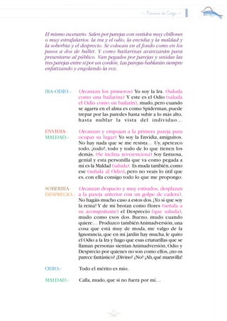 El mismo escenario. Salen por parejas con vestidos muy chillones
o muy estrafalarios: la ira y el odio, la envidia y la maldad y
la soberbia y el desprecio. Se colocan en el fondo como en los
pasos a dos de ballet. Y como bailarinas avanzarán para
presentarse al público. Van pegados por parejas y unidas las
tres parejas entre sí por un cordón. Las parejas hablarán siempre
enfatizando y engolando la voz.
IRA-ODIO.- (Avanzan los primeros) Yo soy la Ira. (Saluda
como una bailarina) Y este es el Odio (saluda
el Odio como un bailarín), mudo,pero cuando
se agarra en el alma es como Spiderman,puede
trepar por las paredes hasta subir a lo más alto,
hasta nublar la vista del individuo…
ENVIDIA- (Avanzan y empujan a la primera pareja para
ocupar su lugar) Yo soy la Envidia, amiguitos.
No hay nada que se me resista… Uy, apetezco
todo, ¡todo!, todo y todo de lo que tienen los
demás. (Se inclina reverenciosa) Soy fastuosa,
genial y esta personilla que va como pegada a
mí es la Maldad (saluda). Es muda también,como
ese (señala al Odio), pero no veais lo útil que
es, con ella consigo todo lo que me propongo.
SOBERBIA- (Avanzan despacio y muy estirados, desplazan
a la pareja anterior con un golpe de cadera).
No hagáis mucho caso a estos dos.¡Yo sí que soy
la reina! Y de mí brotan como flores (señala a
su acompañante) el Desprecio (que saluda),
mudo como esos dos. Bueno, mudo cuando
quiere… Produzco también Animadversión,una
cosa que está muy de moda, me valgo de la
Ignorancia,que en mi jardín hay mucha,le quito
el Odio a la Ira y hago que esas criaturillas que se
llaman personas sientan Animadversión, Odio y
Desprecio por quienes no son como ellos,¿no os
parece fantástico? ¡Divino! ¿No? ¡Ah,qué maravilla!
ODIO.- Todo el mérito es mío.
MALDAD.- Calla,mudo,que si no fuera por mí…
37
Escena de Caza
MALDAD.-
DESPRECIO.-
INDICE
 
