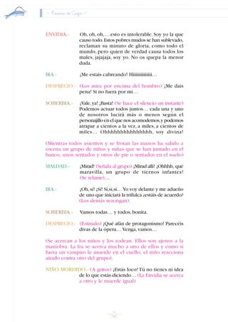 Escena de Caza
ENVIDIA.- Oh, oh, oh, …esto es intolerable. Soy yo la que
causo todo.Estos pobres mudos se han sublevado,
reclaman su minuto de gloria, como todo el
mundo, pero quien de verdad causa todos los
males, jajajaja, soy yo. No os quepa la menor
duda.
IRA.- ¡Me estais cabreando! Hiiiiiiiiiiiiii…
DESPRECIO.- (Los mira por encima del hombro) ¡Me dais
pena! Si no fuera por mí…
SOBERBIA.- ¡Vale,ya! ¡Basta! (Se hace el silencio un instante)
Podemos actuar todos juntos… cada una y uno
de nosotros lucirá más o menos según el
personajillo en el que nos acomodemos,y podemos
atrapar a cientos a la vez, a miles, a cientos de
miles… Ohhhhhhhhhhhhhhh, soy divina!
(Mientras todos asienten y se frotan las manos ha salido a
escena un grupo de niños y niñas que se han juntado en el
banco, unos sentados y otros de pie o sentados en el suelo)
MALDAD.- ¡Mirad! (Señala al grupo) ¡Mirad allí! ¡Ohhhh, qué
maravilla, un grupo de tiernos infantes!
(Se relame)…
IRA.- ¡Oh,sí! ¡Sí! Sí,sí,sí…Yo voy delante y me adueño
de uno que iniciará la trifulca ¿estáis de acuerdo?
(Los demás rezongan).
SOBERBIA.- Vamos todas… y todos,bonita.
DESPRECIO.- (Estirado) ¡Qué afán de protagonismo! Parecéis
divas de la ópera… Venga,vamos…
(Se acercan a los niños y los rodean. Ellos son ajenos a la
maniobra. La Ira se acerca mucho a uno de ellos y como si
fuera un vampiro le muerde en el cuello, el niño reacciona
airado contra otro del grupo).
NIÑO MORDIDO.- (A gritos) ¡Estás loco! Tú no tienes ni idea
de lo que estás diciendo… (La Envidia se acerca
a otro y le muerde igual)
38
INDICE
 