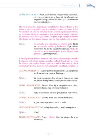 Escena de Caza
39
NIÑO ENVIDIOSO.- Pues, claro que sé lo que estoy diciendo,
con ese cacharro no te llega ni para bajarte un
juego de Manga, si ese lo tenía yo cuando tenía
cinco o seis años…
(Poco a poco los personajes estrafalarios han rodeado a los
niños y han conseguido que se enfrenten unos con otros. Se les
ve discutir, sin que se entienda nada, es una algarabía de voces,
se producen algunos empujones, una música estridente evita que
se entienda nada de lo que dicen. Los personajes malignos danzan
alrededor de los niños, parece que se han salido con la suya.
NIÑA.- De repente una niña alza los brazos, grita ¡Basta
ya!, se para la música y la danza) ¡Esperad un
momento! Se me ha ocurrido una idea. (Sale de
escena y vuelve con un palo y una sábana muy
grande). Agarrad por ahí…
(Con el palo comienza a acorralar a los malvados personajes, cuando
los tiene a todos bien juntitos, con la ayuda de los demás les echa
la sábana por encima hasta taparlos a todos. Los demás niños
cooperan y poco a poco se van serenando, se relajan, sonríen…)
NIÑO COOPERANTE.- Y ¿qué piensas hacer ahora? Las desgracias
no desaparecen porque las tapes.
NIÑA.- Ya lo sé.Ataremos los picos al banco no para
hacerlos desaparecer, sino para controlarlos.
NIÑO COOPERANTE.- Buena idea. Que no gobiernen ellos,
aunque alguna vez se escape alguno.
NIÑA.- Pero si estamos al loro podremos vencerlos.
NIÑO COOPERANTE.- Esto va a ser una lucha de titanes.
NIÑA.- Y que tiene que durar toda la vida.
NIÑO COOPERANTE.- Yalquebajelaguardiayestosloconquisten…
NIÑA.- ¿Qué?
NIÑO COOPERANTE.- Pues… (duda) Que habrá que darle su
merecido.
INDICE
 