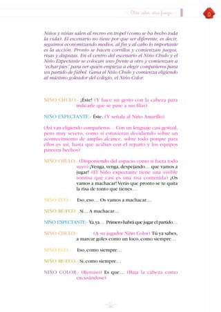 Niños y niñas salen al recreo en tropel (como se ha hecho toda
la vida). El escenario no tiene por que ser diferente, es decir,
seguimos economizando medios, al fin y al cabo lo importante
es la acción. Pronto se hacen corrillos y comienzan juegos,
risas y disputas. En el centro del escenario el Niño Chulo y el
Niño Expectante se colocan uno frente a otro y comienzan a
“echar pies” para ver quién empieza a elegir compañeros para
un partido de fútbol. Gana el Niño Chulo y comienza eligiendo
al máximo goleador del colegio, el Niño Color.
NIÑO CHULO.- ¡Éste! (Y hace un gesto con la cabeza para
indicarle que se pase a sus filas)
NIÑO EXPECTANTE.- Éste. (Y señala al Niño Amarillo)
(Así van eligiendo compañeros… Con un lenguaje casi gestual,
pero muy severo, como si estuvieran decidiendo sobre un
acontecimiento de amplio alcance, sobre todo porque para
ellos es así, hasta que acaban con el reparto y los equipos
parecen hechos)
NIÑO CHULO.- (Disponiendo del espacio como si fuera todo
suyo) ¡Venga,venga,despejando… que vamos a
jugar! (El Niño expectante tiene una visible
sonrisa que casi es una risa contenida) ¡Os
vamos a machacar! Verás que pronto se te quita
la risa de tonto que tienes…
NIÑO ECO.- Eso,eso… Os vamos a machacar…
NIÑO RE-ECO.- Sí… A machacar…
NIÑO EXPECTANTE.- Ya,ya… Primero habrá que jugar el partido…
NIÑO CHULO.- (A su jugador Niño Color) Tú ya sabes,
a marcar goles como un loco,como siempre…
NIÑO ECO.- Eso,como siempre…
NIÑO RE-ECO.- Sí,como siempre…
NIÑO COLOR.- (Remiso) Es que… (Baja la cabeza como
excusándose)
43
Otro color, otra fuerza
INDICE
 