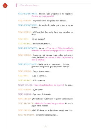 NIÑO EXPECTANTE.- Bueno, ¡qué! ¿Jugamos o no jugamos?
(Su risa ya es descarada)
NIÑO CHULO.- Se puede saber de qué te ríes,imbécil…
NIÑO EXPECTANTE.- De nada, de nada, que tengo al mejor
defensa…
NIÑO CHULO.- ¿El Amarillo? Ese no le da ni una patada a un
bote.
NIÑO ECO.- ¡Es un matado!
NIÑO RE-ECO.- Es malísimo,macho…
NIÑO EXPECTANTE.- Ya, ya… (Y se ríe, el Niño Amarillo lo
secunda, los otros de su equipo hacen lo mismo)
NIÑO CHULO.- Bueno,ya está bien de risas… ¿Por qué os reís
tanto,listillos? (Se encara al Niño Expectante y
casi le empuja)
NIÑO EXPECTANTE.- Nada,nada,no pasa nada… Pero tu
goleador me parece que hoy no va a mojar…
NIÑO CHULO.- Eso ya lo veremos…
NIÑO ECO.- Sí,ya lo veremos.
NIÑO RE-ECO.- Sí,lo veremos.
NIÑO COLOR.- (Casi disculpándose de nuevo) Es que…
NIÑO CHULO.- ¿Qué pasa?
NIÑO COLOR.- Que estoy lesionado.
NIÑO CHULO.- ¡No fastidies!Y ¿Para qué te quiero yo lesionado?
NIÑO RE-COLOR.- (Saliendo de entre los que miran) Yo puedo
jugar en su puesto.
NIÑO CHULO.- ¿Tú? Tú si que no le das ni una patada a un bote.
NIÑO RE-COLOR.- Yo también meto goles…
44
Otro color, otra fuerza
INDICE
 