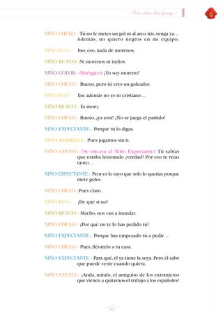 45
NIÑO CHULO.- Tú no le metes un gol ni al arco iris,venga ya…
Además, no quiero negros en mi equipo.
NIÑO ECO.- Eso,eso,nada de morenos.
NIÑO RE-ECO- Ni morenos ni indios.
NIÑO COLOR.- (Enérgico) ¡Yo soy moreno!
NIÑO CHULO.- Bueno,pero tú eres un goleador.
NIÑO ECO.- Ese además no es ni cristiano…
NIÑO RE-ECO.- Es moro.
NIÑO CHULO.- Bueno,¡ya está! ¡No se juega el partido!
NIÑO EXPECTANTE.- Porque tú lo digas.
NIÑO AMARILLO.- Pues jugamos sin ti.
NIÑO CHULO.- (Se encara al Niño Expectante) Tú sabías
que estaba lesionado ¿verdad? Por eso te reías
tanto…
NIÑO EXPECTANTE.- Peor es lo tuyo que solo lo querías porque
mete goles.
NIÑO CHULO.-Pues claro.
NIÑO ECO.- ¡De qué si no!
NIÑO RE-ECO.- Macho,nos van a inundar.
NIÑO CHULO.- ¿Por qué no te lo has pedido tú?
NIÑO EXPECTANTE.- Porque has empezado tú a pedir…
NIÑO CHULO.- Pues,llévatelo a tu casa.
NIÑO EXPECTANTE.- Para qué,él ya tiene la suya.Pero él sabe
que puede venir cuando quiera.
NIÑO CHULO.- ¡Anda, míralo, el amiguito de los extranjeros
que vienen a quitarnos el trabajo a los españoles!
Otro color, otra fuerza
INDICE
 