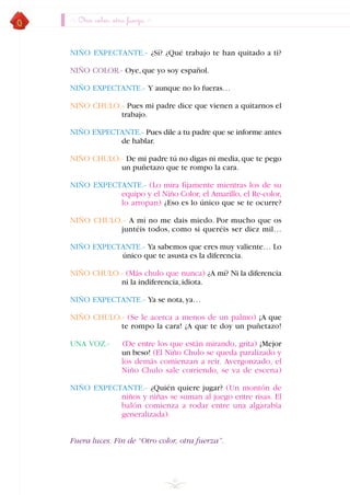 Otro color, otra fuerza
NIÑO EXPECTANTE.- ¿Sí? ¿Qué trabajo te han quitado a ti?
NIÑO COLOR.- Oye,que yo soy español.
NIÑO EXPECTANTE.- Y aunque no lo fueras…
NIÑO CHULO.- Pues mi padre dice que vienen a quitarnos el
trabajo.
NIÑO EXPECTANTE.- Pues dile a tu padre que se informe antes
de hablar.
NIÑO CHULO.- De mi padre tú no digas ni media,que te pego
un puñetazo que te rompo la cara.
NIÑO EXPECTANTE.- (Lo mira fijamente mientras los de su
equipo y el Niño Color, el Amarillo, el Re-color,
lo arropan) ¿Eso es lo único que se te ocurre?
NIÑO CHULO.- A mí no me dais miedo. Por mucho que os
juntéis todos, como si queréis ser diez mil…
NIÑO EXPECTANTE.- Ya sabemos que eres muy valiente… Lo
único que te asusta es la diferencia.
NIÑO CHULO.- (Más chulo que nunca) ¿A mí? Ni la diferencia
ni la indiferencia,idiota.
NIÑO EXPECTANTE.- Ya se nota,ya…
NIÑO CHULO.- (Se le acerca a menos de un palmo) ¡A que
te rompo la cara! ¡A que te doy un puñetazo!
UNA VOZ.- (De entre los que están mirando, grita) ¡Mejor
un beso! (El Niño Chulo se queda paralizado y
los demás comienzan a reir. Avergonzado, el
Niño Chulo sale corriendo, se va de escena)
NIÑO EXPECTANTE.- ¿Quién quiere jugar? (Un montón de
niños y niñas se suman al juego entre risas. El
balón comienza a rodar entre una algarabía
generalizada).
Fuera luces. Fin de “Otro color, otra fuerza”.
46
INDICE
 