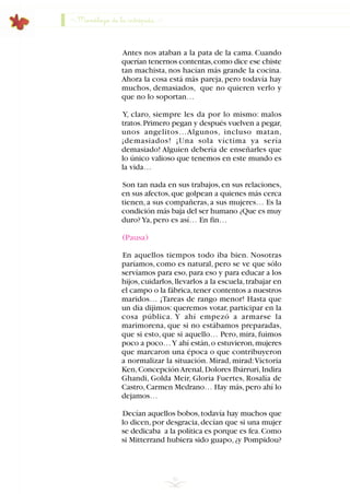 Antes nos ataban a la pata de la cama. Cuando
querían tenernos contentas,como dice ese chiste
tan machista, nos hacían más grande la cocina.
Ahora la cosa está más pareja, pero todavía hay
muchos, demasiados, que no quieren verlo y
que no lo soportan…
Y, claro, siempre les da por lo mismo: malos
tratos.Primero pegan y después vuelven a pegar,
unos angelitos…Algunos, incluso matan,
¡demasiados! ¡Una sola víctima ya sería
demasiado! Alguien debería de enseñarles que
lo único valioso que tenemos en este mundo es
la vida…
Son tan nada en sus trabajos,en sus relaciones,
en sus afectos,que golpean a quienes más cerca
tienen, a sus compañeras, a sus mujeres… Es la
condición más baja del ser humano ¿Que es muy
duro?Ya,pero es así… En fin…
(Pausa)
En aquellos tiempos todo iba bien. Nosotras
paríamos, como es natural, pero se ve que sólo
servíamos para eso,para eso y para educar a los
hijos,cuidarlos,llevarlos a la escuela,trabajar en
el campo o la fábrica,tener contentos a nuestros
maridos… ¡Tareas de rango menor! Hasta que
un día dijimos: queremos votar, participar en la
cosa pública. Y ahí empezó a armarse la
marimorena, que si no estábamos preparadas,
que si esto, que si aquello… Pero, mira, fuimos
poco a poco…Y ahí están,o estuvieron,mujeres
que marcaron una época o que contribuyeron
a normalizar la situación. Mirad, mirad:Victoria
Ken,ConcepciónArenal,Dolores Ibárruri,Indira
Ghandi, Golda Meir, Gloria Fuertes, Rosalía de
Castro,Carmen Medrano… Hay más,pero ahí lo
dejamos…
Decían aquellos bobos,todavía hay muchos que
lo dicen,por desgracia,decían que si una mujer
se dedicaba a la política es porque es fea.Como
si Mitterrand hubiera sido guapo,¿y Pompidou?
50
Monólogo de la intrépida
INDICE
 