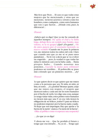 51
Más feos que Picio… El caso es que todas estas
mujeres que he mencionado, y otras que no
menciono, tuvieron aciertos y errores como los
hombres,como cualquiera, como seres humanos
que son o que fueron… ¿Dónde está, pues, la
diferencia?...
(Pausa)
¿Sabeis qué os digo? Que ya me he cansado de
aquellos tiempos. (Se quita el chal y la falda
larga, debajo lleva un vestido muy bonito, muy
vistoso, se la ve guapa) ¿Qué? ¿Os gusta?... (Se
da unos paseos por el escenario luciendo su
nuevo vestido) Cuando me lo puse la primera
vez, me miraron todos los niños del cole. Claro
que cuando uno que yo me sé se puso unos
pantalones… No lo voy a decir,que se va a volver
un engreído… pero, la verdad es que todas las
niñas lo miraron casi con la baba caída… Hasta
piropos hubo… Cuando nosotras nos
ponemos…(sacude la mano para enfatizar)
podemos ser terribles… El pobrecillo se puso
más colorado que un pimiento morrón… ¡Ay!
(Pausa)
Lo que quiero decir es que quiero que me traten
como a la persona que soy. Ni niña, ni niño, ni
lista,ni tonto… ¡Uy,perdón! Bromas aparte,exijo
que me traten con respeto, el respeto que
merecen todos y cada uno de los seres humanos
por el hecho de serlo.Les digo una cosa,aunque
yo tenga varias vidas,estos pobres seres humanos
no tienen más que una.Y en esa vida tienen la
obligación de ser felices,¡todos!Y para ser felices
no podemos imponer por la fuerza nada a nadie.
Ni dejar que nos impongan.Hay que apelar a“la
fuerza de la razón”,nunca a“la razón de la fuerza”.
(Mira al público como si esperara una respuesta)
…¡Lo que yo os diga!
Y ahora me voy… Que he perdido el futuro y
tengo que encontrarlo… Ya, ya sé… Tengo que
Monólogo de la intrépida
INDICE
 