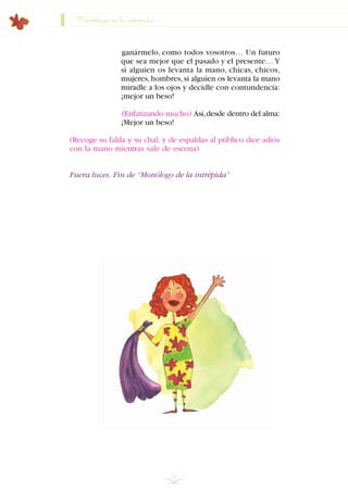 Monólogo de la intrépida
ganármelo, como todos vosotros… Un futuro
que sea mejor que el pasado y el presente… Y
si alguien os levanta la mano, chicas, chicos,
mujeres,hombres,si alguien os levanta la mano
miradle a los ojos y decidle con contundencia:
¡mejor un beso!
(Enfatizando mucho) Así,desde dentro del alma:
¡Mejor un beso!
(Recoge su falda y su chal, y de espaldas al público dice adiós
con la mano mientras sale de escena)
Fuera luces. Fin de “Monólogo de la intrépida”
52
INDICE
 