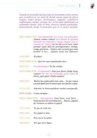 Cuando se encienden las luces hay en el escenario varios actores
que revuelven en un baúl de donde sacan ropas de época
(capas, trajes largos, miriñaques, espadas, sombreros
emplumados, estolas, coronas, etc), se los están repartiendo en
animada charla. Sale el Niño director dando palmadas,
demostrando desde el principio que él es quien manda.
NIÑO DIRECTOR.- (Acompañando sus voces con palmadas)
¡Vamos, vamos, vamos! (Los demás se quedan
mirando un segundo y luego siguen con su
reparto de ropas) ¿Se ha ido ya la loca? ¡Qué
pesada! ¡Qué afán de protagonismo! ¡Venga,
venga,por favor…Vamos,esto ya tenía que estar
hecho! A ver… ¿Quién tiene los libretos?
NIÑO REY.- El editor.
NIÑO DIRECTOR.- Que los vaya repartiendo,hoy…
NIÑO REY.- (Lo interrumpe) No ha venido.
NIÑO DIRECTOR.- (Contrariado) ¡Vaya por Dios! ¿Nadie tiene
copias? (Se oye un murmullo poco claro) Y,
ahora,¿qué pasa? ¿Todos mudos?
NIÑO REY.- Macho,las copias salen muy caras…Ya que vamos
a actuar gratis por lo menos que nos den las copias.
NIÑO PAJE.- Además, la fotocopiadora estaba estropeada.
NIÑA DAMA.- Como siempre….
NIÑO DIRECTOR.- (Resignado) Está bien, está bien…
Ensayaremos los movimientos… Bueno,¿alguno
de vosotros os sabéis el papel?
NIÑO PAJE.- Yo me sé el de rey.
NIÑO REY.- Ese papel es mío.
NIÑO PAJE.- Pero no te lo sabes.
NIÑO REY.- Por que tú lo digas…
55
Respeto, mejor respeto
INDICE
 
