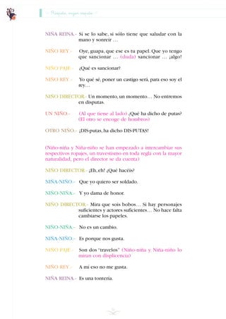 NIÑA REINA.- Sí se lo sabe, si sólo tiene que saludar con la
mano y sonreír …
NIÑO REY.- Oye, guapa, que ese es tu papel. Que yo tengo
que sancionar … (duda) sancionar … ¡algo!
NIÑO PAJE.- ¿Qué es sancionar?
NIÑO REY.- Yo qué sé, poner un castigo será, para eso soy el
rey…
NIÑO DIRECTOR.- Un momento,un momento… No entremos
en disputas.
UN NIÑO.- (Al que tiene al lado) ¿Qué ha dicho de putas?
(El otro se encoge de hombros)
OTRO NIÑO.- ¡DIS-putas,ha dicho DIS-PUTAS!
(Niño-niña y Niña-niño se han empezado a intercambiar sus
respectivos ropajes, un travestismo en toda regla con la mayor
naturalidad, pero el director se da cuenta)
NIÑO DIRECTOR.- ¡Eh,eh! ¿Qué hacéis?
NIÑA-NIÑO.- Que yo quiero ser soldado.
NIÑO-NIÑA.- Y yo dama de honor.
NIÑO DIRECTOR.- Mira que sois bobos… Si hay personajes
suficientes y actores suficientes… No hace falta
cambiarse los papeles.
NIÑO-NIÑA.- No es un cambio.
NIÑA-NIÑO.- Es porque nos gusta.
NIÑO PAJE.- Son dos “travelos” (Niño-niña y Niña-niño lo
miran con displicencia)
NIÑO REY.- A mí eso no me gusta.
NIÑA REINA.- Es una tontería.
56
Respeto, mejor respeto
INDICE
 
